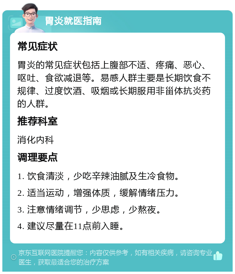 胃炎就医指南 常见症状 胃炎的常见症状包括上腹部不适、疼痛、恶心、呕吐、食欲减退等。易感人群主要是长期饮食不规律、过度饮酒、吸烟或长期服用非甾体抗炎药的人群。 推荐科室 消化内科 调理要点 1. 饮食清淡，少吃辛辣油腻及生冷食物。 2. 适当运动，增强体质，缓解情绪压力。 3. 注意情绪调节，少思虑，少熬夜。 4. 建议尽量在11点前入睡。