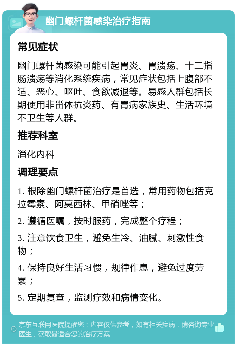 幽门螺杆菌感染治疗指南 常见症状 幽门螺杆菌感染可能引起胃炎、胃溃疡、十二指肠溃疡等消化系统疾病，常见症状包括上腹部不适、恶心、呕吐、食欲减退等。易感人群包括长期使用非甾体抗炎药、有胃病家族史、生活环境不卫生等人群。 推荐科室 消化内科 调理要点 1. 根除幽门螺杆菌治疗是首选，常用药物包括克拉霉素、阿莫西林、甲硝唑等； 2. 遵循医嘱，按时服药，完成整个疗程； 3. 注意饮食卫生，避免生冷、油腻、刺激性食物； 4. 保持良好生活习惯，规律作息，避免过度劳累； 5. 定期复查，监测疗效和病情变化。