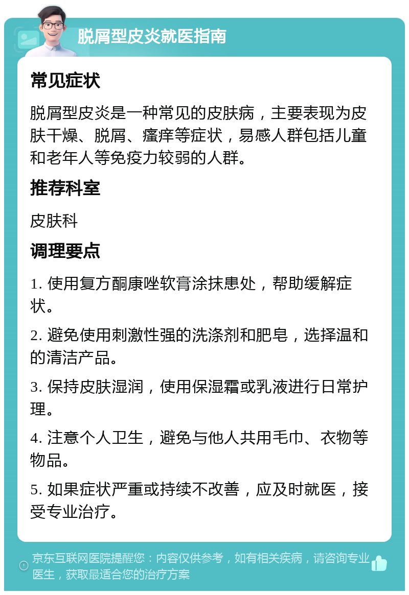 脱屑型皮炎就医指南 常见症状 脱屑型皮炎是一种常见的皮肤病，主要表现为皮肤干燥、脱屑、瘙痒等症状，易感人群包括儿童和老年人等免疫力较弱的人群。 推荐科室 皮肤科 调理要点 1. 使用复方酮康唑软膏涂抹患处，帮助缓解症状。 2. 避免使用刺激性强的洗涤剂和肥皂，选择温和的清洁产品。 3. 保持皮肤湿润，使用保湿霜或乳液进行日常护理。 4. 注意个人卫生，避免与他人共用毛巾、衣物等物品。 5. 如果症状严重或持续不改善，应及时就医，接受专业治疗。