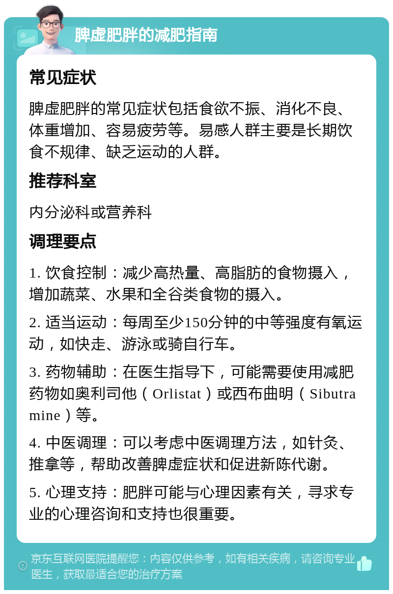 脾虚肥胖的减肥指南 常见症状 脾虚肥胖的常见症状包括食欲不振、消化不良、体重增加、容易疲劳等。易感人群主要是长期饮食不规律、缺乏运动的人群。 推荐科室 内分泌科或营养科 调理要点 1. 饮食控制：减少高热量、高脂肪的食物摄入，增加蔬菜、水果和全谷类食物的摄入。 2. 适当运动：每周至少150分钟的中等强度有氧运动，如快走、游泳或骑自行车。 3. 药物辅助：在医生指导下，可能需要使用减肥药物如奥利司他（Orlistat）或西布曲明（Sibutramine）等。 4. 中医调理：可以考虑中医调理方法，如针灸、推拿等，帮助改善脾虚症状和促进新陈代谢。 5. 心理支持：肥胖可能与心理因素有关，寻求专业的心理咨询和支持也很重要。