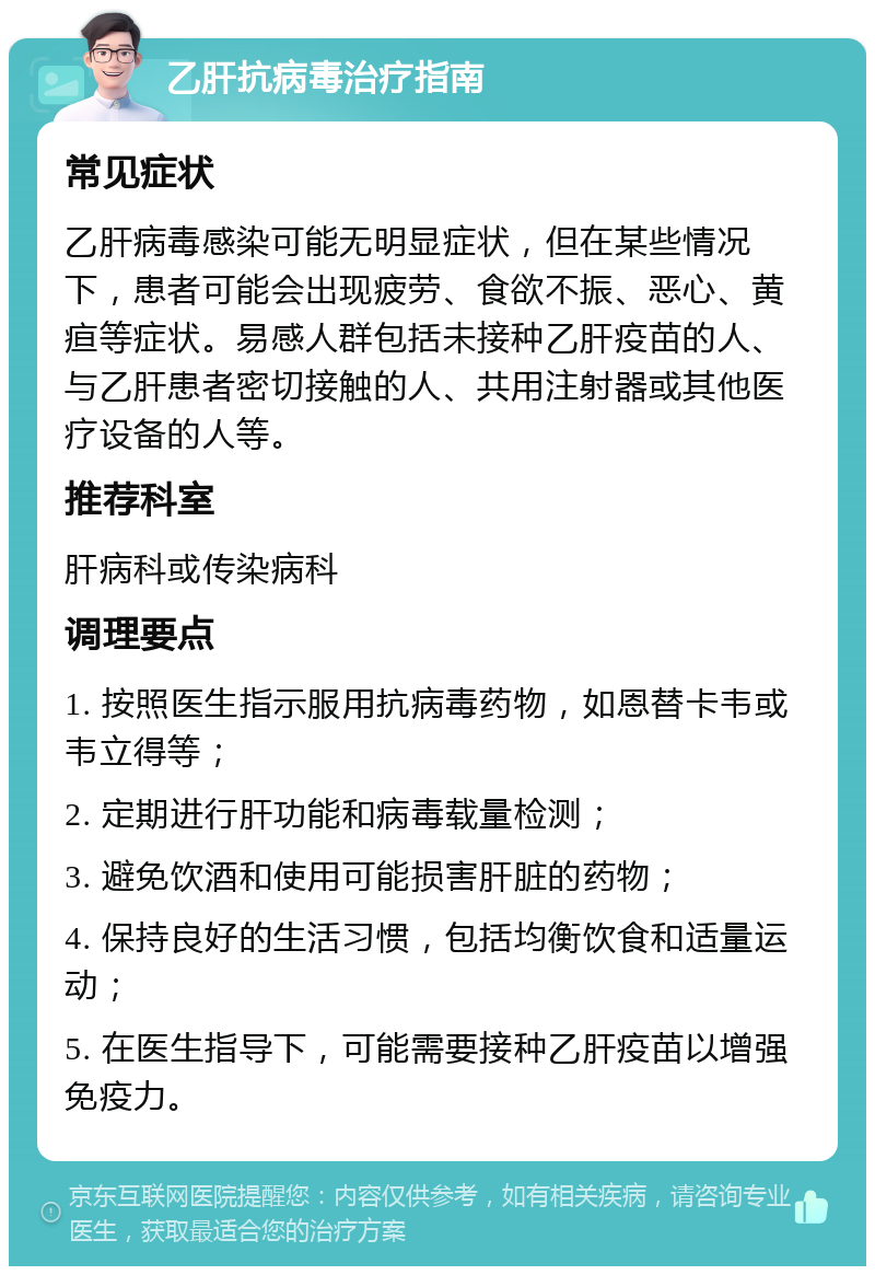 乙肝抗病毒治疗指南 常见症状 乙肝病毒感染可能无明显症状，但在某些情况下，患者可能会出现疲劳、食欲不振、恶心、黄疸等症状。易感人群包括未接种乙肝疫苗的人、与乙肝患者密切接触的人、共用注射器或其他医疗设备的人等。 推荐科室 肝病科或传染病科 调理要点 1. 按照医生指示服用抗病毒药物，如恩替卡韦或韦立得等； 2. 定期进行肝功能和病毒载量检测； 3. 避免饮酒和使用可能损害肝脏的药物； 4. 保持良好的生活习惯，包括均衡饮食和适量运动； 5. 在医生指导下，可能需要接种乙肝疫苗以增强免疫力。