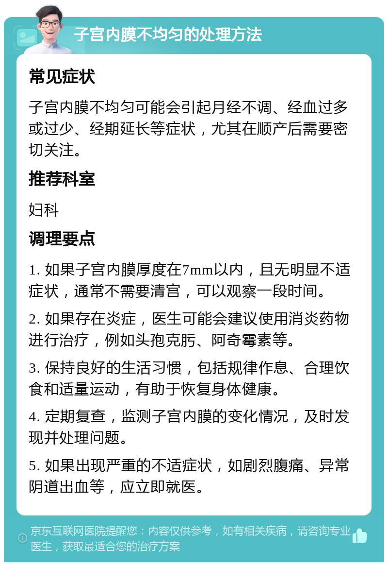 子宫内膜不均匀的处理方法 常见症状 子宫内膜不均匀可能会引起月经不调、经血过多或过少、经期延长等症状，尤其在顺产后需要密切关注。 推荐科室 妇科 调理要点 1. 如果子宫内膜厚度在7mm以内，且无明显不适症状，通常不需要清宫，可以观察一段时间。 2. 如果存在炎症，医生可能会建议使用消炎药物进行治疗，例如头孢克肟、阿奇霉素等。 3. 保持良好的生活习惯，包括规律作息、合理饮食和适量运动，有助于恢复身体健康。 4. 定期复查，监测子宫内膜的变化情况，及时发现并处理问题。 5. 如果出现严重的不适症状，如剧烈腹痛、异常阴道出血等，应立即就医。