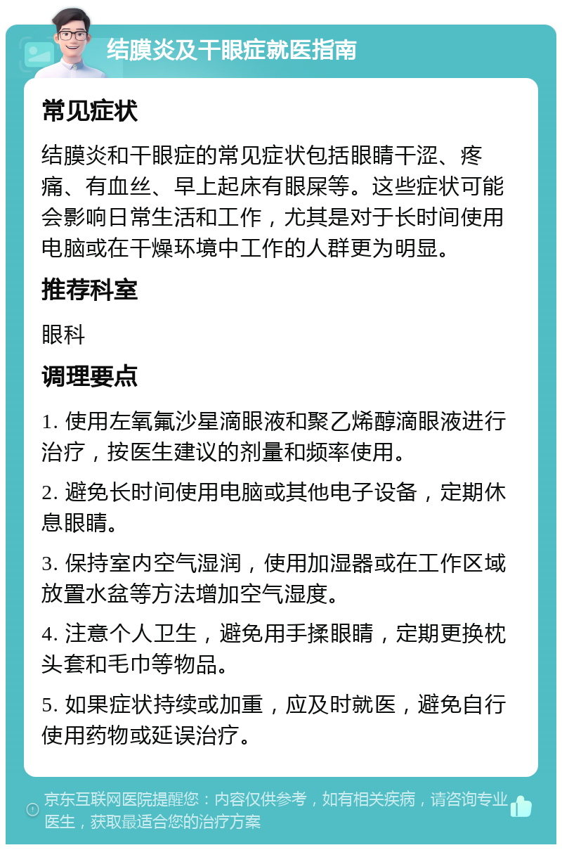 结膜炎及干眼症就医指南 常见症状 结膜炎和干眼症的常见症状包括眼睛干涩、疼痛、有血丝、早上起床有眼屎等。这些症状可能会影响日常生活和工作，尤其是对于长时间使用电脑或在干燥环境中工作的人群更为明显。 推荐科室 眼科 调理要点 1. 使用左氧氟沙星滴眼液和聚乙烯醇滴眼液进行治疗，按医生建议的剂量和频率使用。 2. 避免长时间使用电脑或其他电子设备，定期休息眼睛。 3. 保持室内空气湿润，使用加湿器或在工作区域放置水盆等方法增加空气湿度。 4. 注意个人卫生，避免用手揉眼睛，定期更换枕头套和毛巾等物品。 5. 如果症状持续或加重，应及时就医，避免自行使用药物或延误治疗。