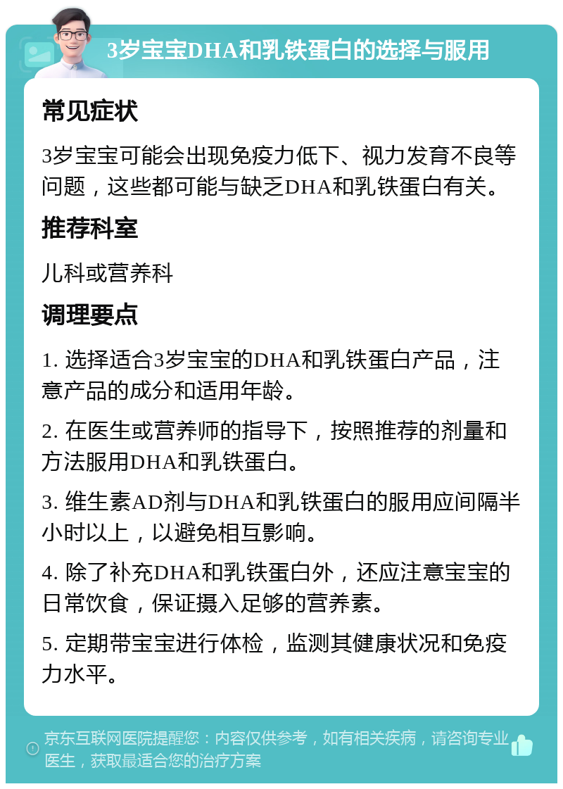 3岁宝宝DHA和乳铁蛋白的选择与服用 常见症状 3岁宝宝可能会出现免疫力低下、视力发育不良等问题，这些都可能与缺乏DHA和乳铁蛋白有关。 推荐科室 儿科或营养科 调理要点 1. 选择适合3岁宝宝的DHA和乳铁蛋白产品，注意产品的成分和适用年龄。 2. 在医生或营养师的指导下，按照推荐的剂量和方法服用DHA和乳铁蛋白。 3. 维生素AD剂与DHA和乳铁蛋白的服用应间隔半小时以上，以避免相互影响。 4. 除了补充DHA和乳铁蛋白外，还应注意宝宝的日常饮食，保证摄入足够的营养素。 5. 定期带宝宝进行体检，监测其健康状况和免疫力水平。