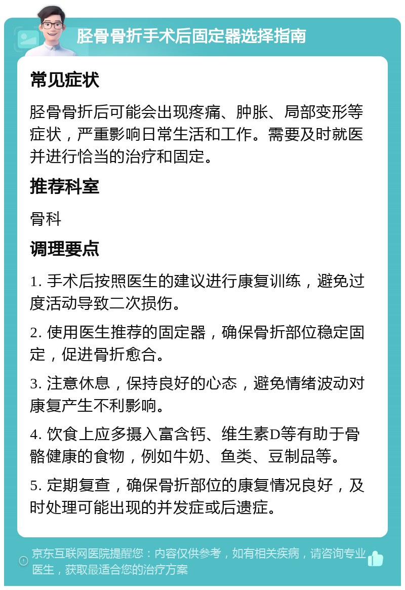 胫骨骨折手术后固定器选择指南 常见症状 胫骨骨折后可能会出现疼痛、肿胀、局部变形等症状，严重影响日常生活和工作。需要及时就医并进行恰当的治疗和固定。 推荐科室 骨科 调理要点 1. 手术后按照医生的建议进行康复训练，避免过度活动导致二次损伤。 2. 使用医生推荐的固定器，确保骨折部位稳定固定，促进骨折愈合。 3. 注意休息，保持良好的心态，避免情绪波动对康复产生不利影响。 4. 饮食上应多摄入富含钙、维生素D等有助于骨骼健康的食物，例如牛奶、鱼类、豆制品等。 5. 定期复查，确保骨折部位的康复情况良好，及时处理可能出现的并发症或后遗症。