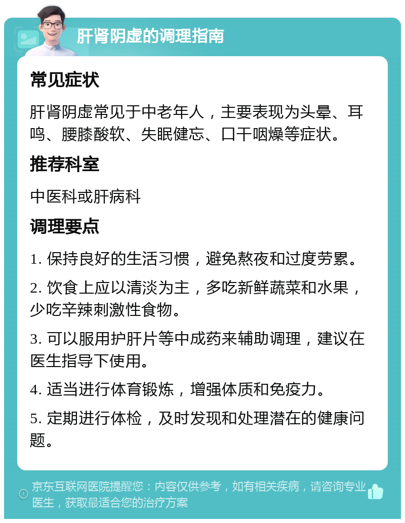 肝肾阴虚的调理指南 常见症状 肝肾阴虚常见于中老年人，主要表现为头晕、耳鸣、腰膝酸软、失眠健忘、口干咽燥等症状。 推荐科室 中医科或肝病科 调理要点 1. 保持良好的生活习惯，避免熬夜和过度劳累。 2. 饮食上应以清淡为主，多吃新鲜蔬菜和水果，少吃辛辣刺激性食物。 3. 可以服用护肝片等中成药来辅助调理，建议在医生指导下使用。 4. 适当进行体育锻炼，增强体质和免疫力。 5. 定期进行体检，及时发现和处理潜在的健康问题。