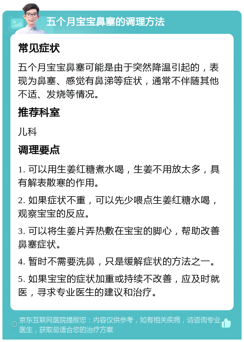 五个月宝宝鼻塞的调理方法 常见症状 五个月宝宝鼻塞可能是由于突然降温引起的，表现为鼻塞、感觉有鼻涕等症状，通常不伴随其他不适、发烧等情况。 推荐科室 儿科 调理要点 1. 可以用生姜红糖煮水喝，生姜不用放太多，具有解表散寒的作用。 2. 如果症状不重，可以先少喂点生姜红糖水喝，观察宝宝的反应。 3. 可以将生姜片弄热敷在宝宝的脚心，帮助改善鼻塞症状。 4. 暂时不需要洗鼻，只是缓解症状的方法之一。 5. 如果宝宝的症状加重或持续不改善，应及时就医，寻求专业医生的建议和治疗。