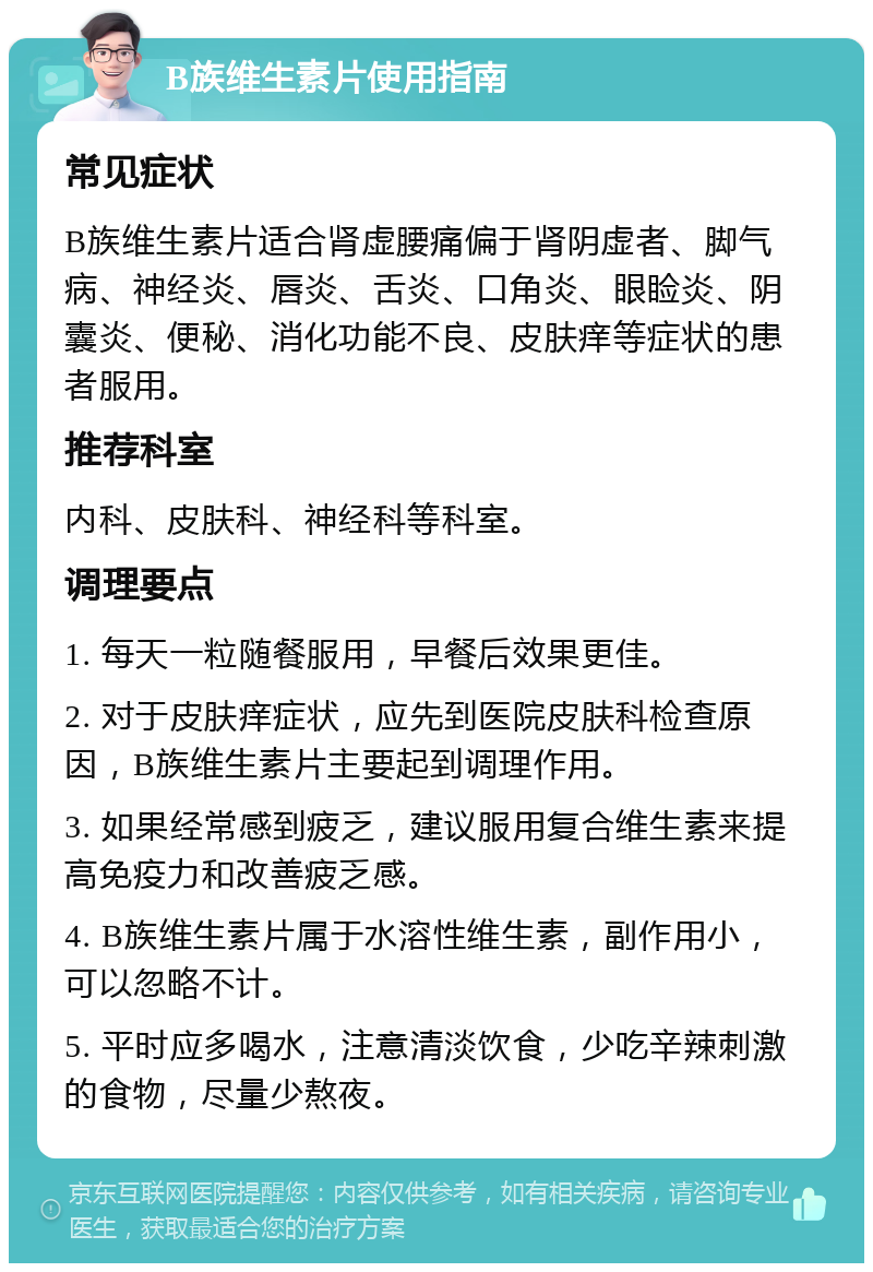 B族维生素片使用指南 常见症状 B族维生素片适合肾虚腰痛偏于肾阴虚者、脚气病、神经炎、唇炎、舌炎、口角炎、眼睑炎、阴囊炎、便秘、消化功能不良、皮肤痒等症状的患者服用。 推荐科室 内科、皮肤科、神经科等科室。 调理要点 1. 每天一粒随餐服用，早餐后效果更佳。 2. 对于皮肤痒症状，应先到医院皮肤科检查原因，B族维生素片主要起到调理作用。 3. 如果经常感到疲乏，建议服用复合维生素来提高免疫力和改善疲乏感。 4. B族维生素片属于水溶性维生素，副作用小，可以忽略不计。 5. 平时应多喝水，注意清淡饮食，少吃辛辣刺激的食物，尽量少熬夜。