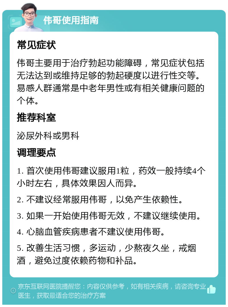 伟哥使用指南 常见症状 伟哥主要用于治疗勃起功能障碍，常见症状包括无法达到或维持足够的勃起硬度以进行性交等。易感人群通常是中老年男性或有相关健康问题的个体。 推荐科室 泌尿外科或男科 调理要点 1. 首次使用伟哥建议服用1粒，药效一般持续4个小时左右，具体效果因人而异。 2. 不建议经常服用伟哥，以免产生依赖性。 3. 如果一开始使用伟哥无效，不建议继续使用。 4. 心脑血管疾病患者不建议使用伟哥。 5. 改善生活习惯，多运动，少熬夜久坐，戒烟酒，避免过度依赖药物和补品。