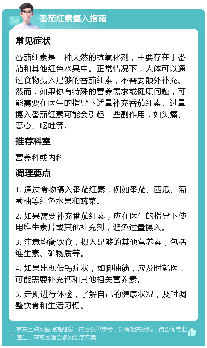 番茄红素摄入指南 常见症状 番茄红素是一种天然的抗氧化剂，主要存在于番茄和其他红色水果中。正常情况下，人体可以通过食物摄入足够的番茄红素，不需要额外补充。然而，如果你有特殊的营养需求或健康问题，可能需要在医生的指导下适量补充番茄红素。过量摄入番茄红素可能会引起一些副作用，如头痛、恶心、呕吐等。 推荐科室 营养科或内科 调理要点 1. 通过食物摄入番茄红素，例如番茄、西瓜、葡萄柚等红色水果和蔬菜。 2. 如果需要补充番茄红素，应在医生的指导下使用维生素片或其他补充剂，避免过量摄入。 3. 注意均衡饮食，摄入足够的其他营养素，包括维生素、矿物质等。 4. 如果出现低钙症状，如脚抽筋，应及时就医，可能需要补充钙和其他相关营养素。 5. 定期进行体检，了解自己的健康状况，及时调整饮食和生活习惯。