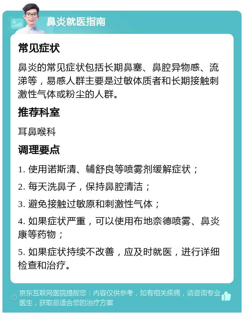 鼻炎就医指南 常见症状 鼻炎的常见症状包括长期鼻塞、鼻腔异物感、流涕等，易感人群主要是过敏体质者和长期接触刺激性气体或粉尘的人群。 推荐科室 耳鼻喉科 调理要点 1. 使用诺斯清、辅舒良等喷雾剂缓解症状； 2. 每天洗鼻子，保持鼻腔清洁； 3. 避免接触过敏原和刺激性气体； 4. 如果症状严重，可以使用布地奈德喷雾、鼻炎康等药物； 5. 如果症状持续不改善，应及时就医，进行详细检查和治疗。