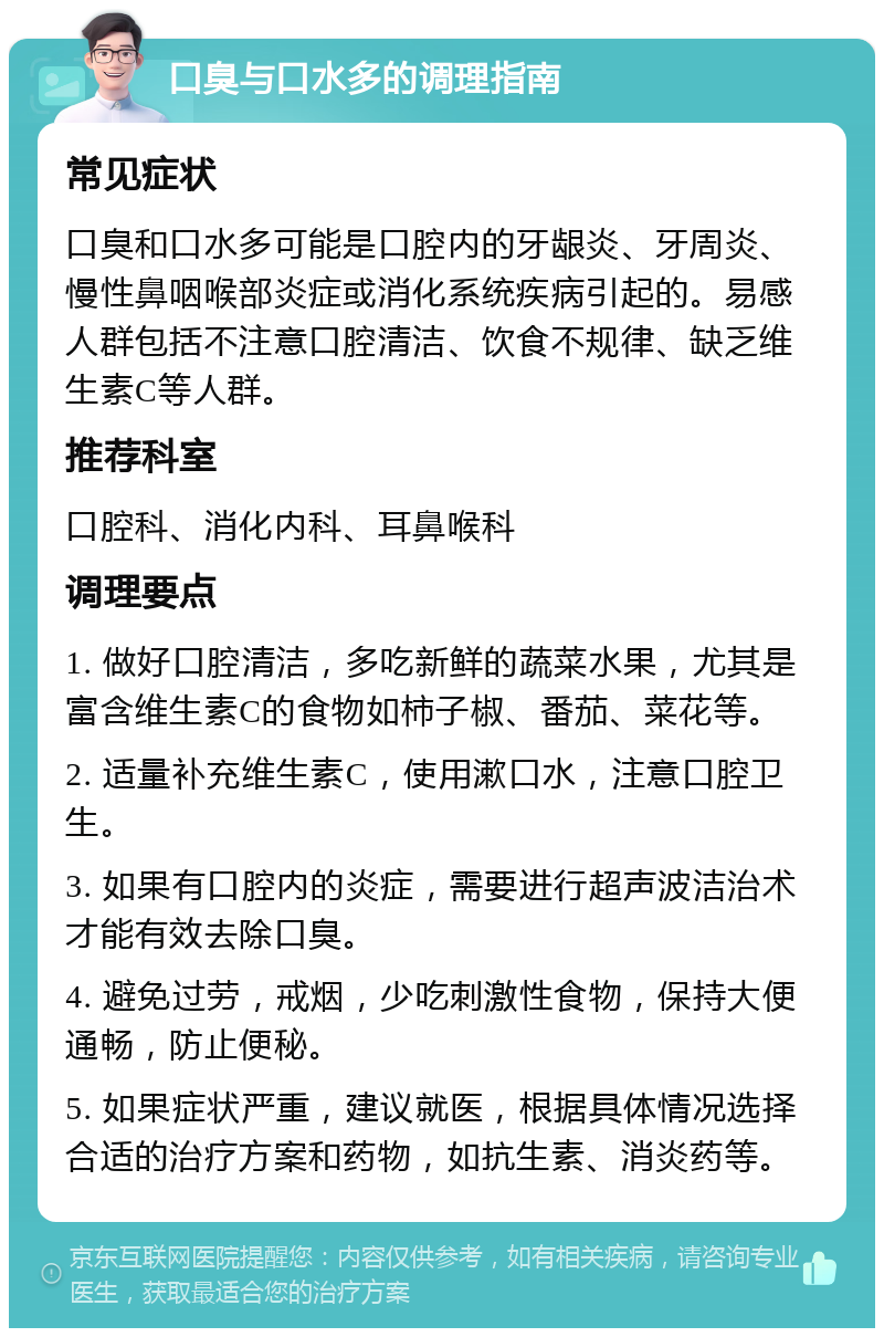 口臭与口水多的调理指南 常见症状 口臭和口水多可能是口腔内的牙龈炎、牙周炎、慢性鼻咽喉部炎症或消化系统疾病引起的。易感人群包括不注意口腔清洁、饮食不规律、缺乏维生素C等人群。 推荐科室 口腔科、消化内科、耳鼻喉科 调理要点 1. 做好口腔清洁，多吃新鲜的蔬菜水果，尤其是富含维生素C的食物如柿子椒、番茄、菜花等。 2. 适量补充维生素C，使用漱口水，注意口腔卫生。 3. 如果有口腔内的炎症，需要进行超声波洁治术才能有效去除口臭。 4. 避免过劳，戒烟，少吃刺激性食物，保持大便通畅，防止便秘。 5. 如果症状严重，建议就医，根据具体情况选择合适的治疗方案和药物，如抗生素、消炎药等。