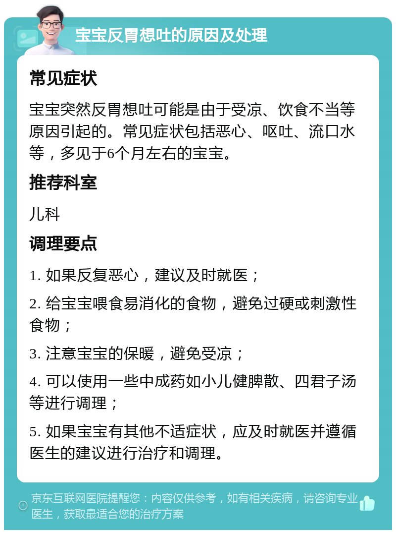 宝宝反胃想吐的原因及处理 常见症状 宝宝突然反胃想吐可能是由于受凉、饮食不当等原因引起的。常见症状包括恶心、呕吐、流口水等，多见于6个月左右的宝宝。 推荐科室 儿科 调理要点 1. 如果反复恶心，建议及时就医； 2. 给宝宝喂食易消化的食物，避免过硬或刺激性食物； 3. 注意宝宝的保暖，避免受凉； 4. 可以使用一些中成药如小儿健脾散、四君子汤等进行调理； 5. 如果宝宝有其他不适症状，应及时就医并遵循医生的建议进行治疗和调理。