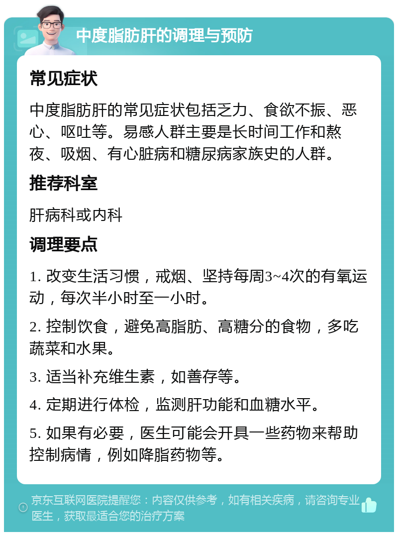 中度脂肪肝的调理与预防 常见症状 中度脂肪肝的常见症状包括乏力、食欲不振、恶心、呕吐等。易感人群主要是长时间工作和熬夜、吸烟、有心脏病和糖尿病家族史的人群。 推荐科室 肝病科或内科 调理要点 1. 改变生活习惯，戒烟、坚持每周3~4次的有氧运动，每次半小时至一小时。 2. 控制饮食，避免高脂肪、高糖分的食物，多吃蔬菜和水果。 3. 适当补充维生素，如善存等。 4. 定期进行体检，监测肝功能和血糖水平。 5. 如果有必要，医生可能会开具一些药物来帮助控制病情，例如降脂药物等。