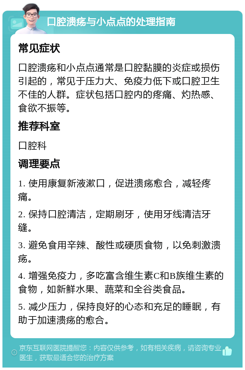 口腔溃疡与小点点的处理指南 常见症状 口腔溃疡和小点点通常是口腔黏膜的炎症或损伤引起的，常见于压力大、免疫力低下或口腔卫生不佳的人群。症状包括口腔内的疼痛、灼热感、食欲不振等。 推荐科室 口腔科 调理要点 1. 使用康复新液漱口，促进溃疡愈合，减轻疼痛。 2. 保持口腔清洁，定期刷牙，使用牙线清洁牙缝。 3. 避免食用辛辣、酸性或硬质食物，以免刺激溃疡。 4. 增强免疫力，多吃富含维生素C和B族维生素的食物，如新鲜水果、蔬菜和全谷类食品。 5. 减少压力，保持良好的心态和充足的睡眠，有助于加速溃疡的愈合。