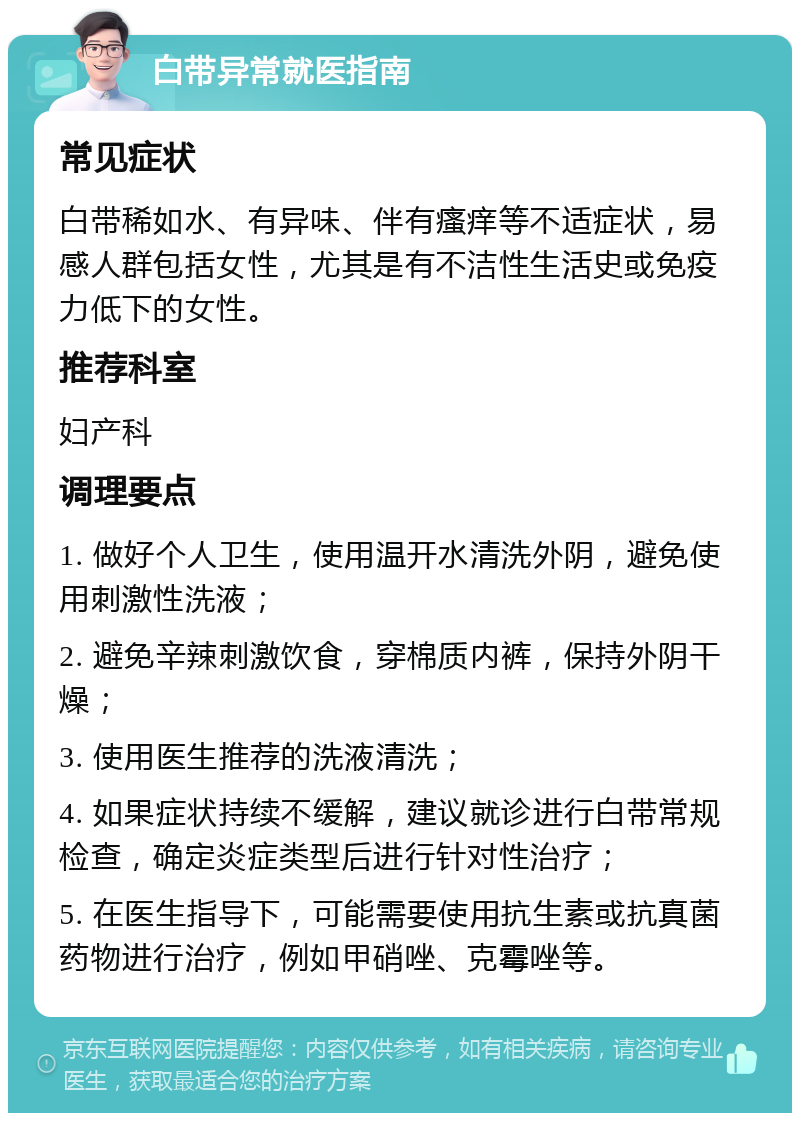 白带异常就医指南 常见症状 白带稀如水、有异味、伴有瘙痒等不适症状，易感人群包括女性，尤其是有不洁性生活史或免疫力低下的女性。 推荐科室 妇产科 调理要点 1. 做好个人卫生，使用温开水清洗外阴，避免使用刺激性洗液； 2. 避免辛辣刺激饮食，穿棉质内裤，保持外阴干燥； 3. 使用医生推荐的洗液清洗； 4. 如果症状持续不缓解，建议就诊进行白带常规检查，确定炎症类型后进行针对性治疗； 5. 在医生指导下，可能需要使用抗生素或抗真菌药物进行治疗，例如甲硝唑、克霉唑等。