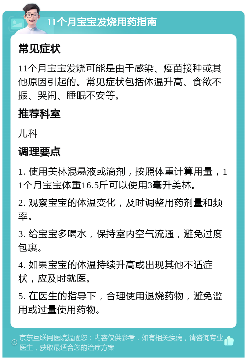 11个月宝宝发烧用药指南 常见症状 11个月宝宝发烧可能是由于感染、疫苗接种或其他原因引起的。常见症状包括体温升高、食欲不振、哭闹、睡眠不安等。 推荐科室 儿科 调理要点 1. 使用美林混悬液或滴剂，按照体重计算用量，11个月宝宝体重16.5斤可以使用3毫升美林。 2. 观察宝宝的体温变化，及时调整用药剂量和频率。 3. 给宝宝多喝水，保持室内空气流通，避免过度包裹。 4. 如果宝宝的体温持续升高或出现其他不适症状，应及时就医。 5. 在医生的指导下，合理使用退烧药物，避免滥用或过量使用药物。