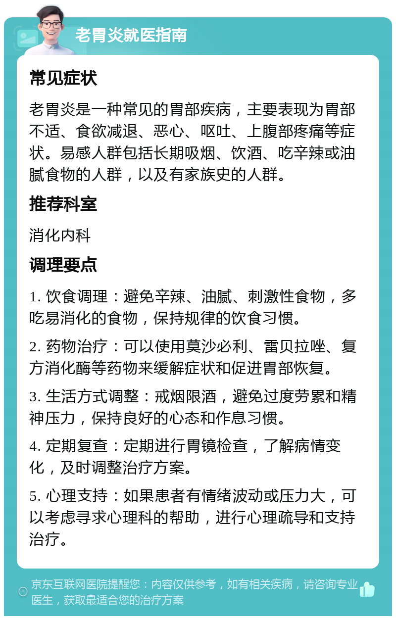 老胃炎就医指南 常见症状 老胃炎是一种常见的胃部疾病，主要表现为胃部不适、食欲减退、恶心、呕吐、上腹部疼痛等症状。易感人群包括长期吸烟、饮酒、吃辛辣或油腻食物的人群，以及有家族史的人群。 推荐科室 消化内科 调理要点 1. 饮食调理：避免辛辣、油腻、刺激性食物，多吃易消化的食物，保持规律的饮食习惯。 2. 药物治疗：可以使用莫沙必利、雷贝拉唑、复方消化酶等药物来缓解症状和促进胃部恢复。 3. 生活方式调整：戒烟限酒，避免过度劳累和精神压力，保持良好的心态和作息习惯。 4. 定期复查：定期进行胃镜检查，了解病情变化，及时调整治疗方案。 5. 心理支持：如果患者有情绪波动或压力大，可以考虑寻求心理科的帮助，进行心理疏导和支持治疗。