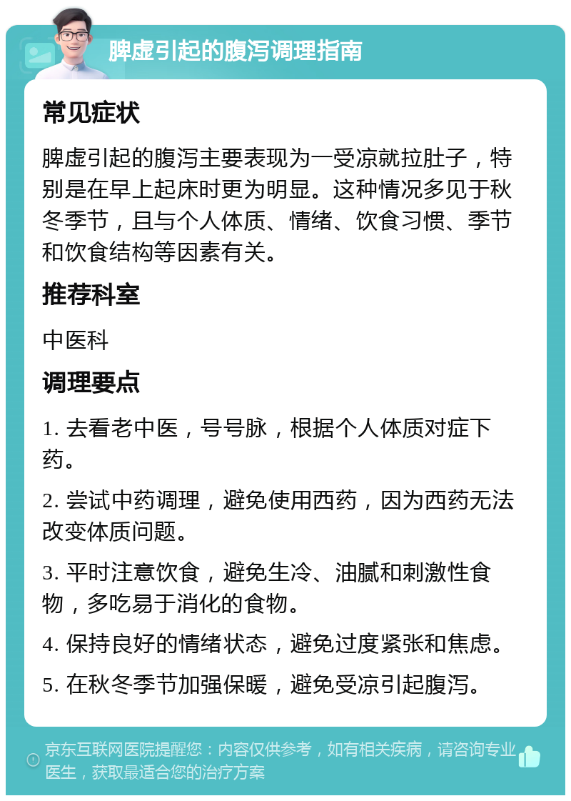 脾虚引起的腹泻调理指南 常见症状 脾虚引起的腹泻主要表现为一受凉就拉肚子，特别是在早上起床时更为明显。这种情况多见于秋冬季节，且与个人体质、情绪、饮食习惯、季节和饮食结构等因素有关。 推荐科室 中医科 调理要点 1. 去看老中医，号号脉，根据个人体质对症下药。 2. 尝试中药调理，避免使用西药，因为西药无法改变体质问题。 3. 平时注意饮食，避免生冷、油腻和刺激性食物，多吃易于消化的食物。 4. 保持良好的情绪状态，避免过度紧张和焦虑。 5. 在秋冬季节加强保暖，避免受凉引起腹泻。