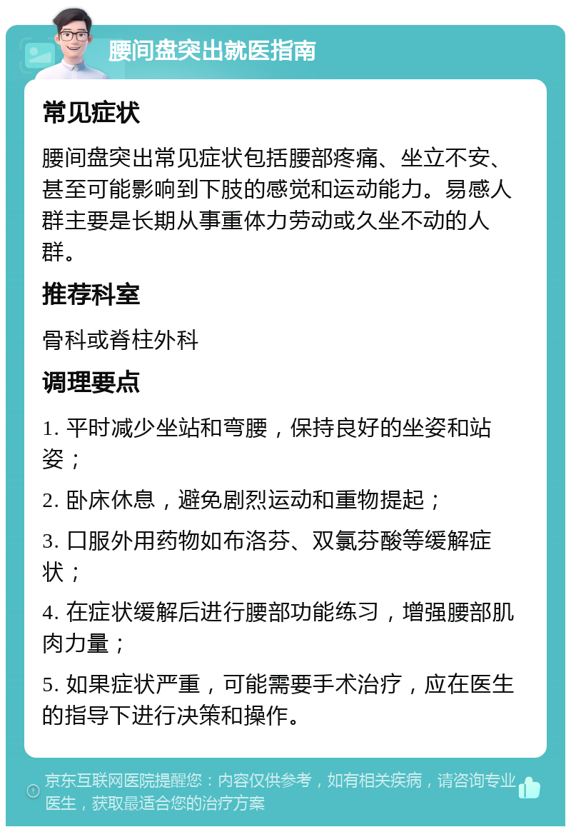 腰间盘突出就医指南 常见症状 腰间盘突出常见症状包括腰部疼痛、坐立不安、甚至可能影响到下肢的感觉和运动能力。易感人群主要是长期从事重体力劳动或久坐不动的人群。 推荐科室 骨科或脊柱外科 调理要点 1. 平时减少坐站和弯腰，保持良好的坐姿和站姿； 2. 卧床休息，避免剧烈运动和重物提起； 3. 口服外用药物如布洛芬、双氯芬酸等缓解症状； 4. 在症状缓解后进行腰部功能练习，增强腰部肌肉力量； 5. 如果症状严重，可能需要手术治疗，应在医生的指导下进行决策和操作。