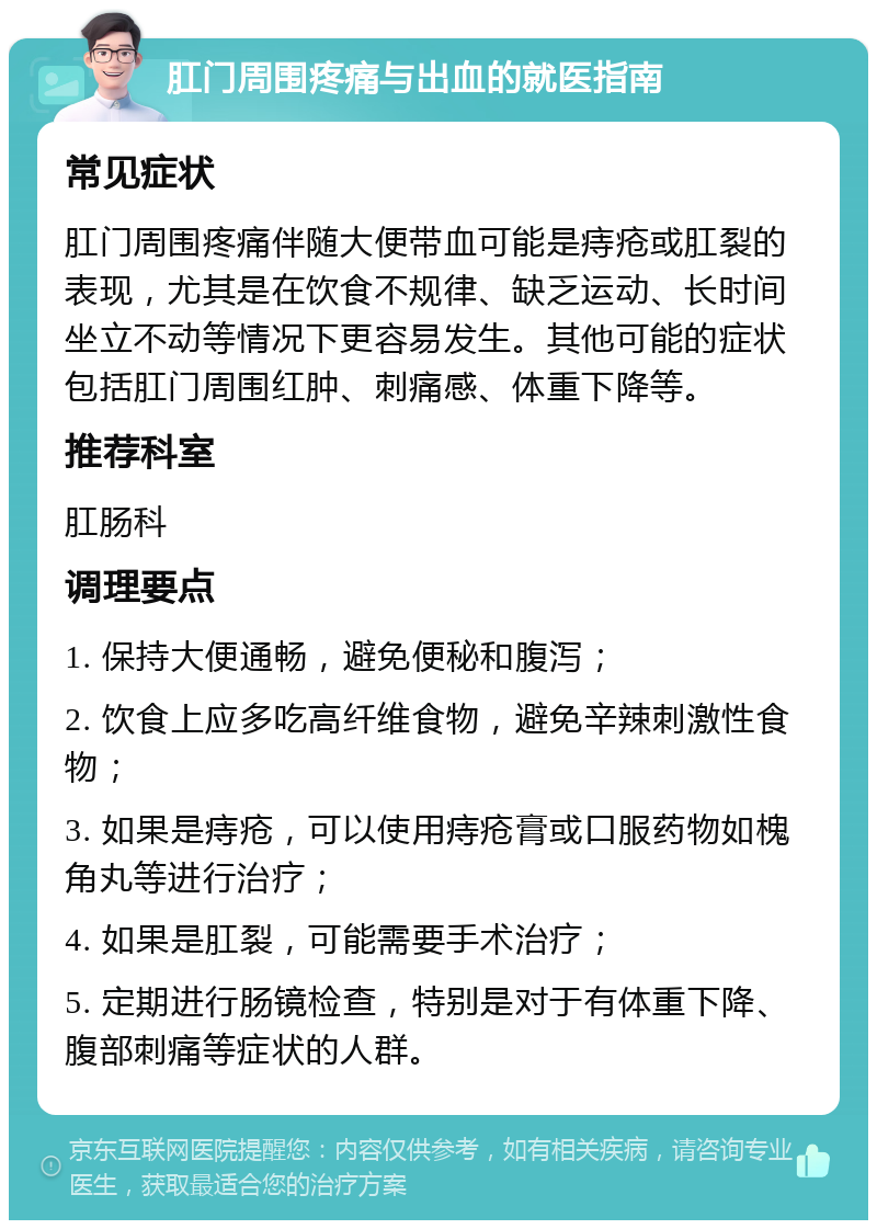 肛门周围疼痛与出血的就医指南 常见症状 肛门周围疼痛伴随大便带血可能是痔疮或肛裂的表现，尤其是在饮食不规律、缺乏运动、长时间坐立不动等情况下更容易发生。其他可能的症状包括肛门周围红肿、刺痛感、体重下降等。 推荐科室 肛肠科 调理要点 1. 保持大便通畅，避免便秘和腹泻； 2. 饮食上应多吃高纤维食物，避免辛辣刺激性食物； 3. 如果是痔疮，可以使用痔疮膏或口服药物如槐角丸等进行治疗； 4. 如果是肛裂，可能需要手术治疗； 5. 定期进行肠镜检查，特别是对于有体重下降、腹部刺痛等症状的人群。