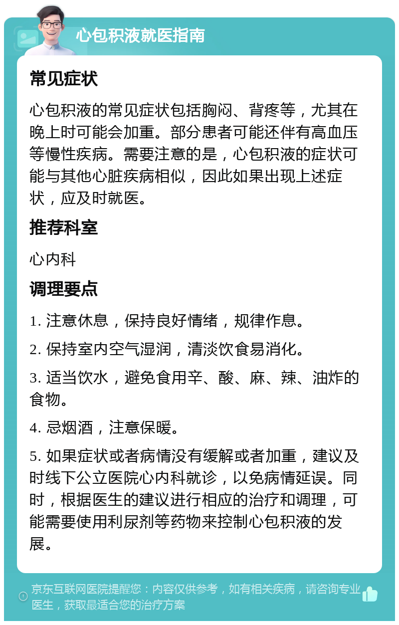 心包积液就医指南 常见症状 心包积液的常见症状包括胸闷、背疼等，尤其在晚上时可能会加重。部分患者可能还伴有高血压等慢性疾病。需要注意的是，心包积液的症状可能与其他心脏疾病相似，因此如果出现上述症状，应及时就医。 推荐科室 心内科 调理要点 1. 注意休息，保持良好情绪，规律作息。 2. 保持室内空气湿润，清淡饮食易消化。 3. 适当饮水，避免食用辛、酸、麻、辣、油炸的食物。 4. 忌烟酒，注意保暖。 5. 如果症状或者病情没有缓解或者加重，建议及时线下公立医院心内科就诊，以免病情延误。同时，根据医生的建议进行相应的治疗和调理，可能需要使用利尿剂等药物来控制心包积液的发展。