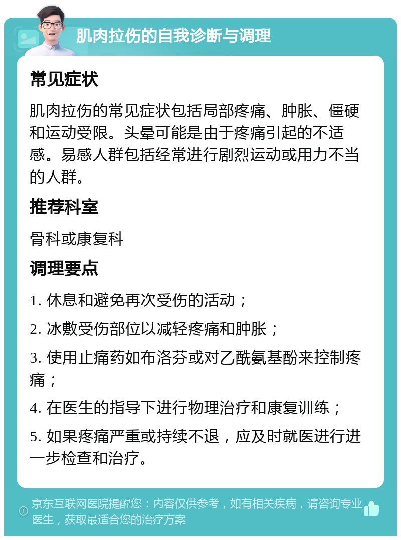 肌肉拉伤的自我诊断与调理 常见症状 肌肉拉伤的常见症状包括局部疼痛、肿胀、僵硬和运动受限。头晕可能是由于疼痛引起的不适感。易感人群包括经常进行剧烈运动或用力不当的人群。 推荐科室 骨科或康复科 调理要点 1. 休息和避免再次受伤的活动； 2. 冰敷受伤部位以减轻疼痛和肿胀； 3. 使用止痛药如布洛芬或对乙酰氨基酚来控制疼痛； 4. 在医生的指导下进行物理治疗和康复训练； 5. 如果疼痛严重或持续不退，应及时就医进行进一步检查和治疗。