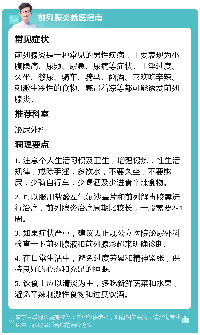 前列腺炎就医指南 常见症状 前列腺炎是一种常见的男性疾病，主要表现为小腹隐痛、尿频、尿急、尿痛等症状。手淫过度、久坐、憋尿、骑车、骑马、酗酒、喜欢吃辛辣、刺激生冷性的食物、感冒着凉等都可能诱发前列腺炎。 推荐科室 泌尿外科 调理要点 1. 注意个人生活习惯及卫生，增强锻炼，性生活规律，戒除手淫，多饮水，不要久坐，不要憋尿，少骑自行车，少喝酒及少进食辛辣食物。 2. 可以服用盐酸左氧氟沙星片和前列解毒胶囊进行治疗，前列腺炎治疗周期比较长，一般需要2-4周。 3. 如果症状严重，建议去正规公立医院泌尿外科检查一下前列腺液和前列腺彩超来明确诊断。 4. 在日常生活中，避免过度劳累和精神紧张，保持良好的心态和充足的睡眠。 5. 饮食上应以清淡为主，多吃新鲜蔬菜和水果，避免辛辣刺激性食物和过度饮酒。