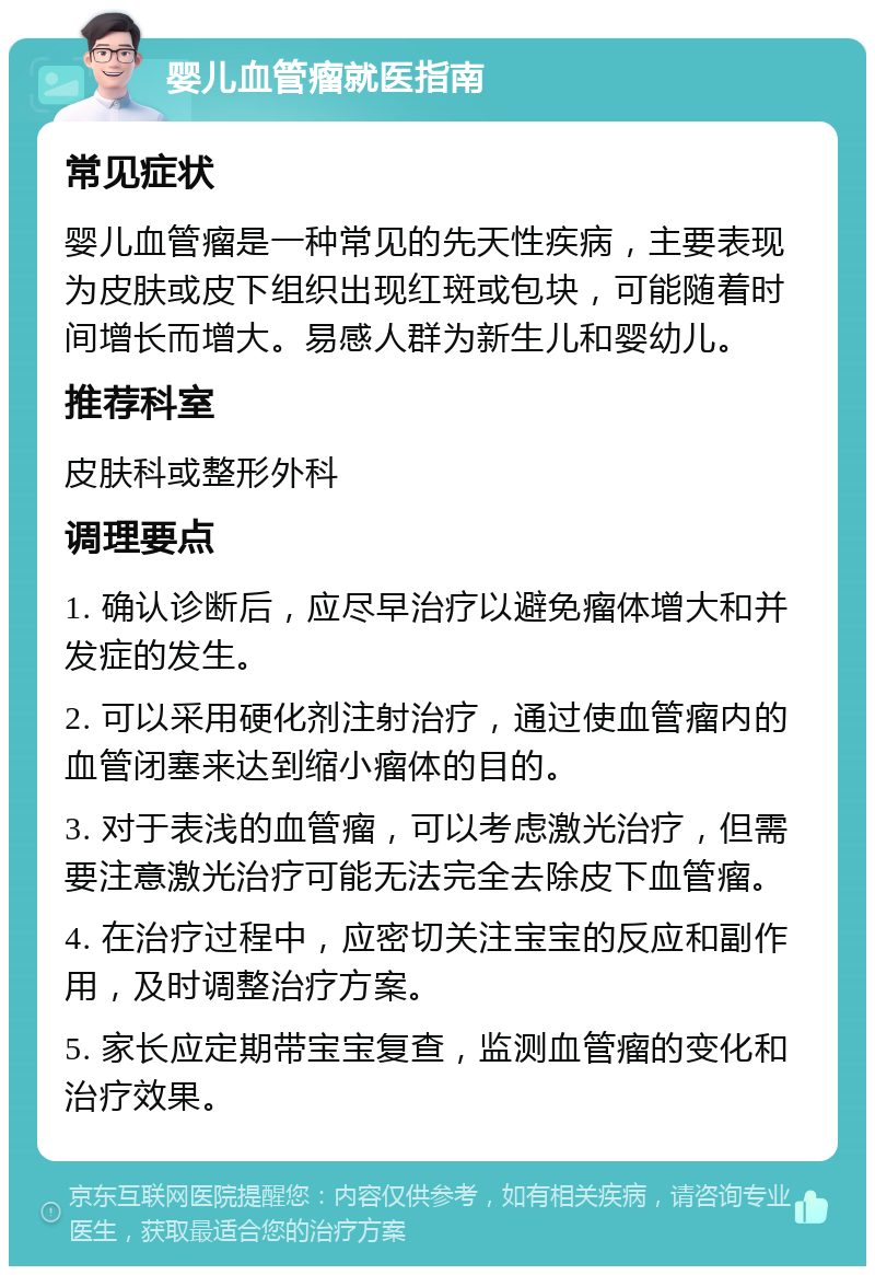 婴儿血管瘤就医指南 常见症状 婴儿血管瘤是一种常见的先天性疾病，主要表现为皮肤或皮下组织出现红斑或包块，可能随着时间增长而增大。易感人群为新生儿和婴幼儿。 推荐科室 皮肤科或整形外科 调理要点 1. 确认诊断后，应尽早治疗以避免瘤体增大和并发症的发生。 2. 可以采用硬化剂注射治疗，通过使血管瘤内的血管闭塞来达到缩小瘤体的目的。 3. 对于表浅的血管瘤，可以考虑激光治疗，但需要注意激光治疗可能无法完全去除皮下血管瘤。 4. 在治疗过程中，应密切关注宝宝的反应和副作用，及时调整治疗方案。 5. 家长应定期带宝宝复查，监测血管瘤的变化和治疗效果。