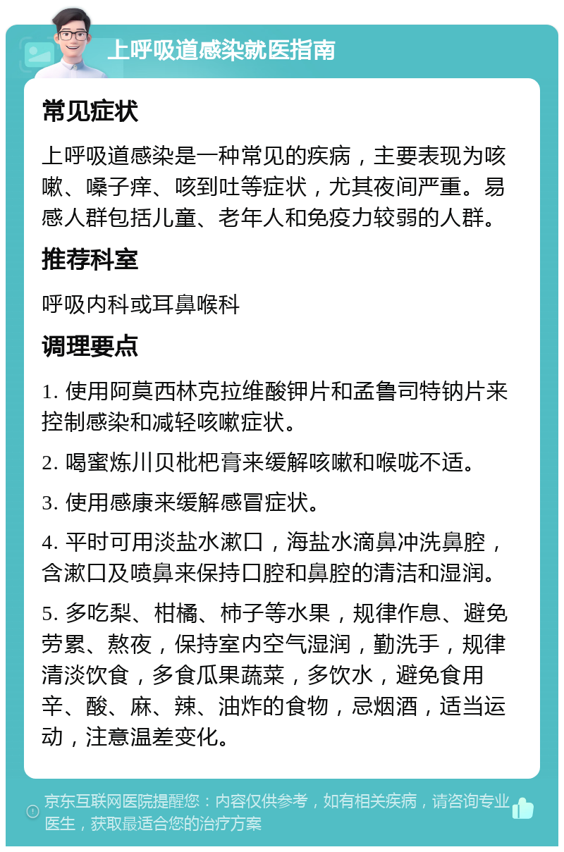 上呼吸道感染就医指南 常见症状 上呼吸道感染是一种常见的疾病，主要表现为咳嗽、嗓子痒、咳到吐等症状，尤其夜间严重。易感人群包括儿童、老年人和免疫力较弱的人群。 推荐科室 呼吸内科或耳鼻喉科 调理要点 1. 使用阿莫西林克拉维酸钾片和孟鲁司特钠片来控制感染和减轻咳嗽症状。 2. 喝蜜炼川贝枇杷膏来缓解咳嗽和喉咙不适。 3. 使用感康来缓解感冒症状。 4. 平时可用淡盐水漱口，海盐水滴鼻冲洗鼻腔，含漱口及喷鼻来保持口腔和鼻腔的清洁和湿润。 5. 多吃梨、柑橘、柿子等水果，规律作息、避免劳累、熬夜，保持室内空气湿润，勤洗手，规律清淡饮食，多食瓜果蔬菜，多饮水，避免食用辛、酸、麻、辣、油炸的食物，忌烟酒，适当运动，注意温差变化。