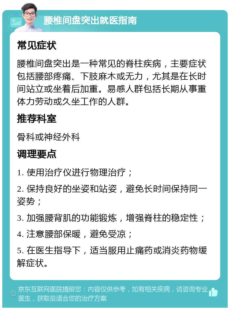 腰椎间盘突出就医指南 常见症状 腰椎间盘突出是一种常见的脊柱疾病，主要症状包括腰部疼痛、下肢麻木或无力，尤其是在长时间站立或坐着后加重。易感人群包括长期从事重体力劳动或久坐工作的人群。 推荐科室 骨科或神经外科 调理要点 1. 使用治疗仪进行物理治疗； 2. 保持良好的坐姿和站姿，避免长时间保持同一姿势； 3. 加强腰背肌的功能锻炼，增强脊柱的稳定性； 4. 注意腰部保暖，避免受凉； 5. 在医生指导下，适当服用止痛药或消炎药物缓解症状。