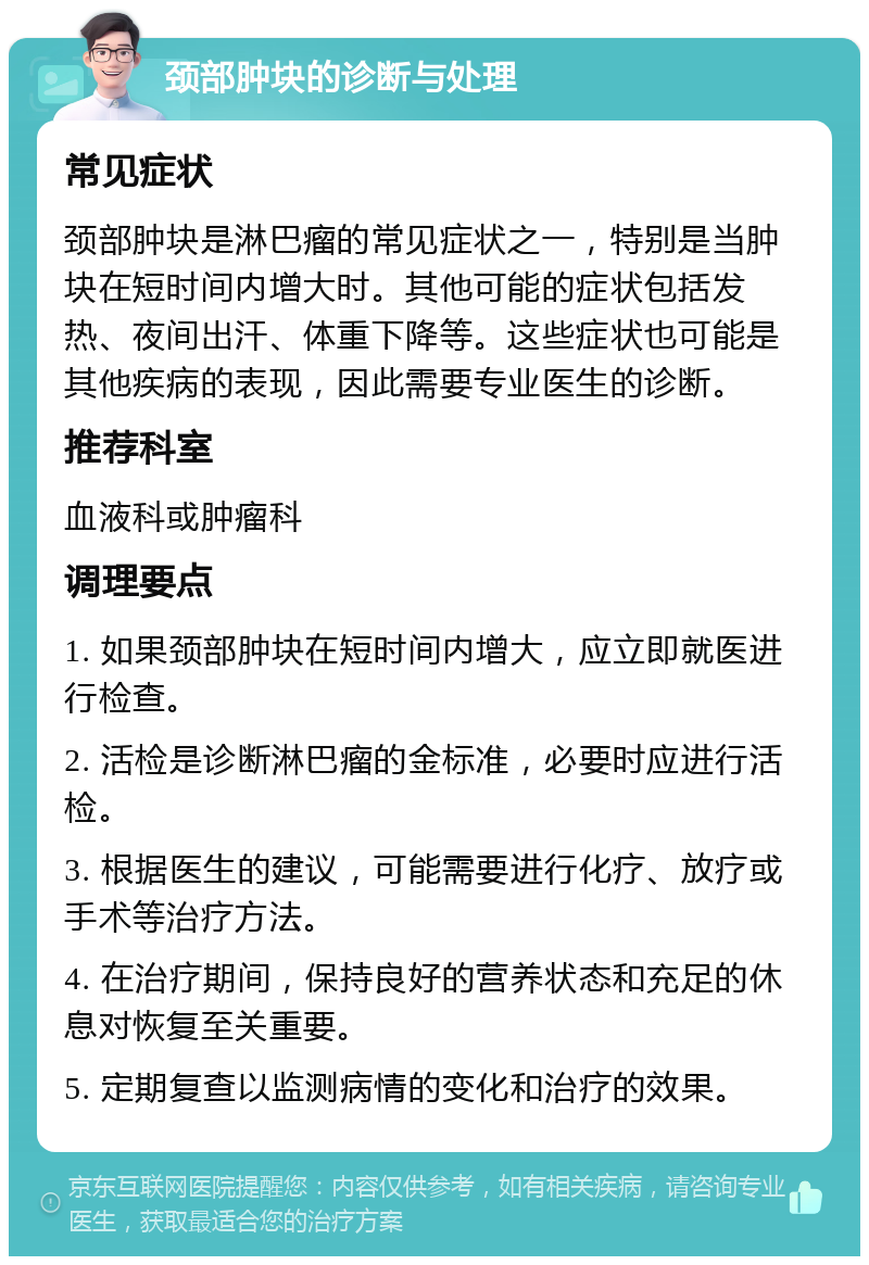 颈部肿块的诊断与处理 常见症状 颈部肿块是淋巴瘤的常见症状之一，特别是当肿块在短时间内增大时。其他可能的症状包括发热、夜间出汗、体重下降等。这些症状也可能是其他疾病的表现，因此需要专业医生的诊断。 推荐科室 血液科或肿瘤科 调理要点 1. 如果颈部肿块在短时间内增大，应立即就医进行检查。 2. 活检是诊断淋巴瘤的金标准，必要时应进行活检。 3. 根据医生的建议，可能需要进行化疗、放疗或手术等治疗方法。 4. 在治疗期间，保持良好的营养状态和充足的休息对恢复至关重要。 5. 定期复查以监测病情的变化和治疗的效果。