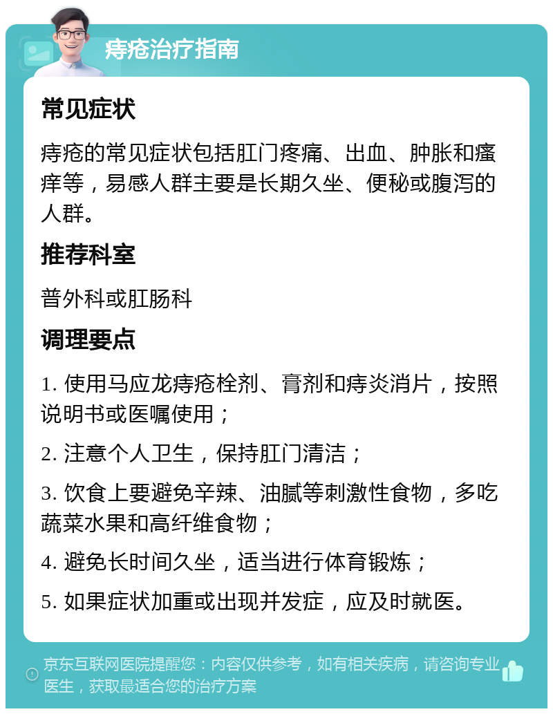 痔疮治疗指南 常见症状 痔疮的常见症状包括肛门疼痛、出血、肿胀和瘙痒等，易感人群主要是长期久坐、便秘或腹泻的人群。 推荐科室 普外科或肛肠科 调理要点 1. 使用马应龙痔疮栓剂、膏剂和痔炎消片，按照说明书或医嘱使用； 2. 注意个人卫生，保持肛门清洁； 3. 饮食上要避免辛辣、油腻等刺激性食物，多吃蔬菜水果和高纤维食物； 4. 避免长时间久坐，适当进行体育锻炼； 5. 如果症状加重或出现并发症，应及时就医。