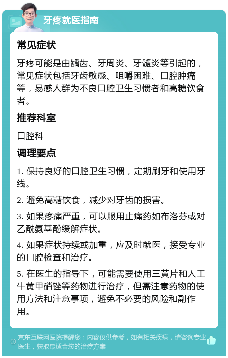 牙疼就医指南 常见症状 牙疼可能是由龋齿、牙周炎、牙髓炎等引起的，常见症状包括牙齿敏感、咀嚼困难、口腔肿痛等，易感人群为不良口腔卫生习惯者和高糖饮食者。 推荐科室 口腔科 调理要点 1. 保持良好的口腔卫生习惯，定期刷牙和使用牙线。 2. 避免高糖饮食，减少对牙齿的损害。 3. 如果疼痛严重，可以服用止痛药如布洛芬或对乙酰氨基酚缓解症状。 4. 如果症状持续或加重，应及时就医，接受专业的口腔检查和治疗。 5. 在医生的指导下，可能需要使用三黄片和人工牛黄甲硝锉等药物进行治疗，但需注意药物的使用方法和注意事项，避免不必要的风险和副作用。