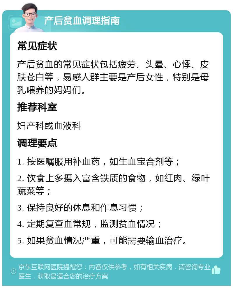 产后贫血调理指南 常见症状 产后贫血的常见症状包括疲劳、头晕、心悸、皮肤苍白等，易感人群主要是产后女性，特别是母乳喂养的妈妈们。 推荐科室 妇产科或血液科 调理要点 1. 按医嘱服用补血药，如生血宝合剂等； 2. 饮食上多摄入富含铁质的食物，如红肉、绿叶蔬菜等； 3. 保持良好的休息和作息习惯； 4. 定期复查血常规，监测贫血情况； 5. 如果贫血情况严重，可能需要输血治疗。