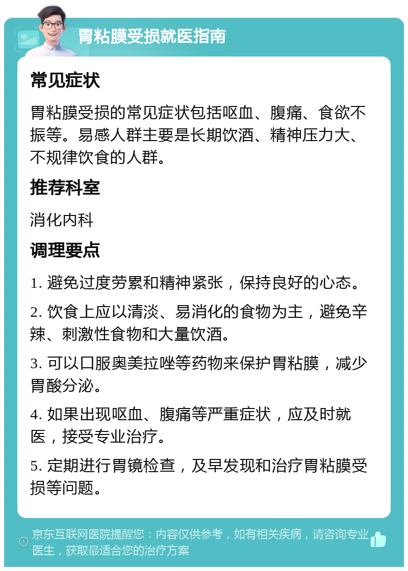 胃粘膜受损就医指南 常见症状 胃粘膜受损的常见症状包括呕血、腹痛、食欲不振等。易感人群主要是长期饮酒、精神压力大、不规律饮食的人群。 推荐科室 消化内科 调理要点 1. 避免过度劳累和精神紧张，保持良好的心态。 2. 饮食上应以清淡、易消化的食物为主，避免辛辣、刺激性食物和大量饮酒。 3. 可以口服奥美拉唑等药物来保护胃粘膜，减少胃酸分泌。 4. 如果出现呕血、腹痛等严重症状，应及时就医，接受专业治疗。 5. 定期进行胃镜检查，及早发现和治疗胃粘膜受损等问题。