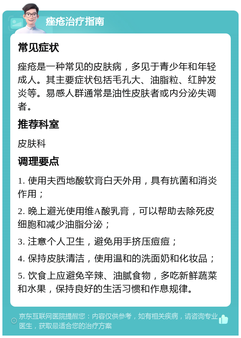 痤疮治疗指南 常见症状 痤疮是一种常见的皮肤病，多见于青少年和年轻成人。其主要症状包括毛孔大、油脂粒、红肿发炎等。易感人群通常是油性皮肤者或内分泌失调者。 推荐科室 皮肤科 调理要点 1. 使用夫西地酸软膏白天外用，具有抗菌和消炎作用； 2. 晚上避光使用维A酸乳膏，可以帮助去除死皮细胞和减少油脂分泌； 3. 注意个人卫生，避免用手挤压痘痘； 4. 保持皮肤清洁，使用温和的洗面奶和化妆品； 5. 饮食上应避免辛辣、油腻食物，多吃新鲜蔬菜和水果，保持良好的生活习惯和作息规律。