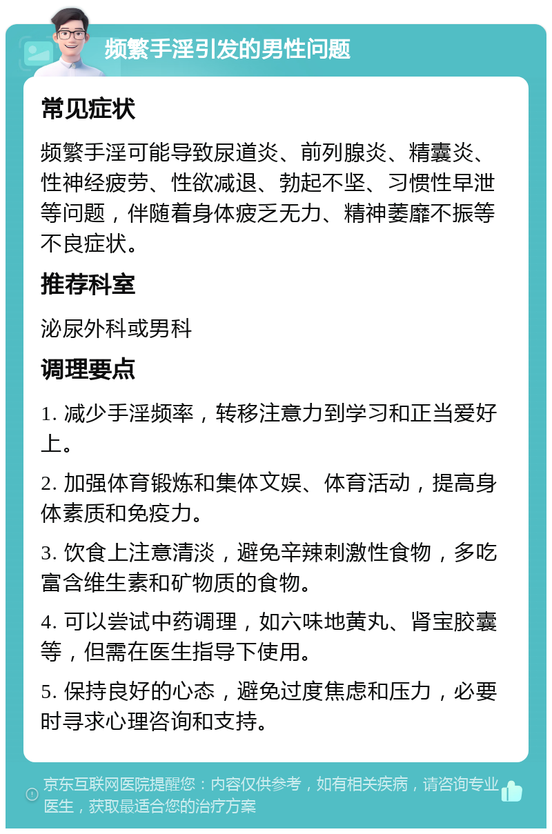 频繁手淫引发的男性问题 常见症状 频繁手淫可能导致尿道炎、前列腺炎、精囊炎、性神经疲劳、性欲减退、勃起不坚、习惯性早泄等问题，伴随着身体疲乏无力、精神萎靡不振等不良症状。 推荐科室 泌尿外科或男科 调理要点 1. 减少手淫频率，转移注意力到学习和正当爱好上。 2. 加强体育锻炼和集体文娱、体育活动，提高身体素质和免疫力。 3. 饮食上注意清淡，避免辛辣刺激性食物，多吃富含维生素和矿物质的食物。 4. 可以尝试中药调理，如六味地黄丸、肾宝胶囊等，但需在医生指导下使用。 5. 保持良好的心态，避免过度焦虑和压力，必要时寻求心理咨询和支持。