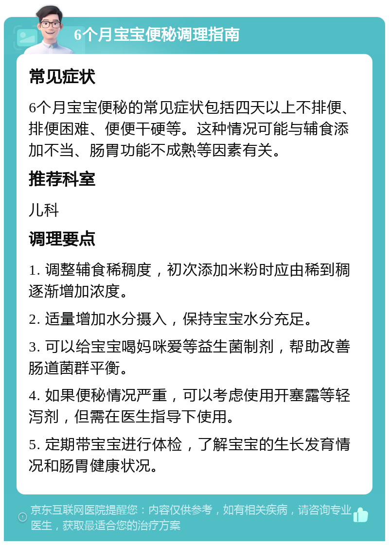 6个月宝宝便秘调理指南 常见症状 6个月宝宝便秘的常见症状包括四天以上不排便、排便困难、便便干硬等。这种情况可能与辅食添加不当、肠胃功能不成熟等因素有关。 推荐科室 儿科 调理要点 1. 调整辅食稀稠度，初次添加米粉时应由稀到稠逐渐增加浓度。 2. 适量增加水分摄入，保持宝宝水分充足。 3. 可以给宝宝喝妈咪爱等益生菌制剂，帮助改善肠道菌群平衡。 4. 如果便秘情况严重，可以考虑使用开塞露等轻泻剂，但需在医生指导下使用。 5. 定期带宝宝进行体检，了解宝宝的生长发育情况和肠胃健康状况。