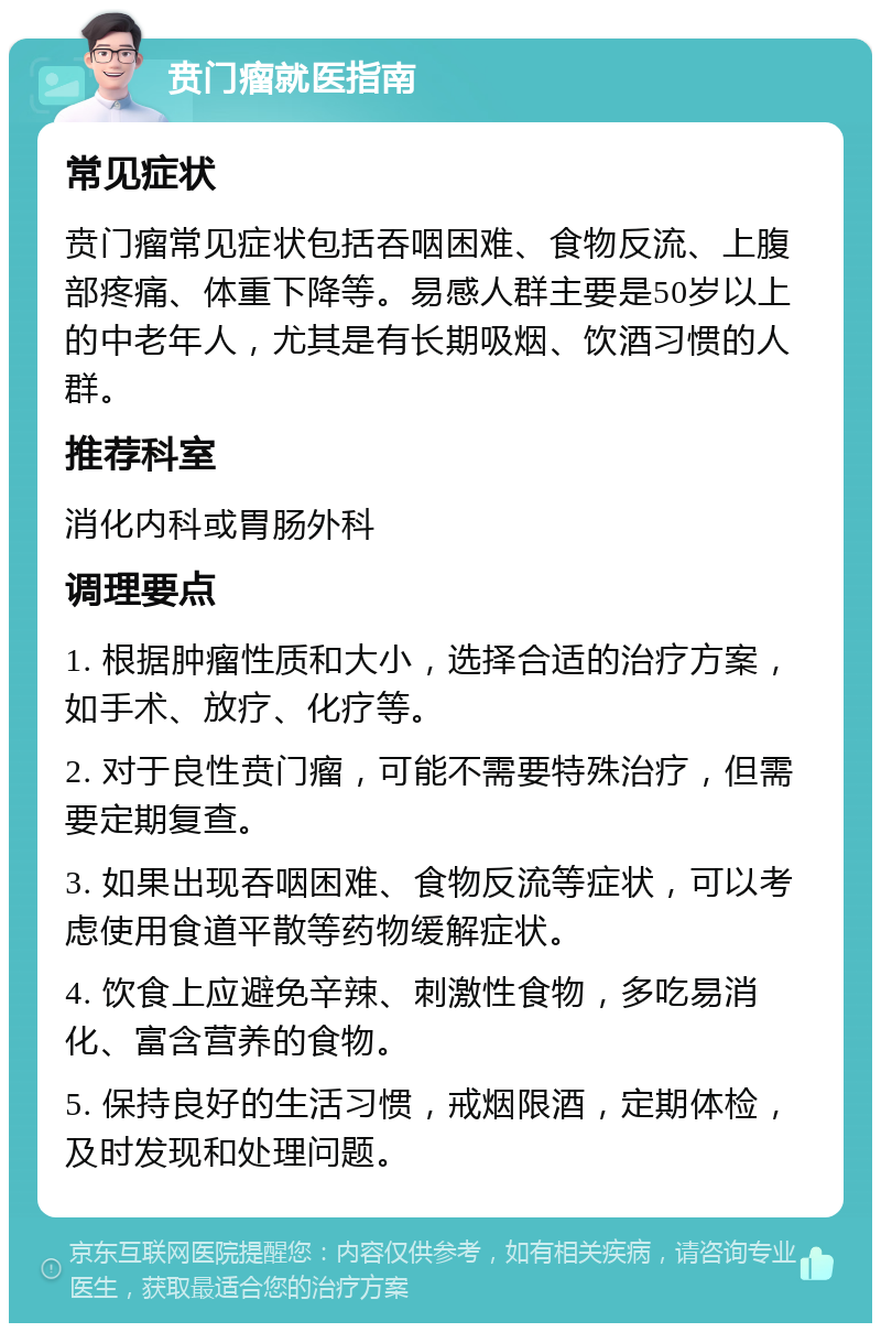 贲门瘤就医指南 常见症状 贲门瘤常见症状包括吞咽困难、食物反流、上腹部疼痛、体重下降等。易感人群主要是50岁以上的中老年人，尤其是有长期吸烟、饮酒习惯的人群。 推荐科室 消化内科或胃肠外科 调理要点 1. 根据肿瘤性质和大小，选择合适的治疗方案，如手术、放疗、化疗等。 2. 对于良性贲门瘤，可能不需要特殊治疗，但需要定期复查。 3. 如果出现吞咽困难、食物反流等症状，可以考虑使用食道平散等药物缓解症状。 4. 饮食上应避免辛辣、刺激性食物，多吃易消化、富含营养的食物。 5. 保持良好的生活习惯，戒烟限酒，定期体检，及时发现和处理问题。