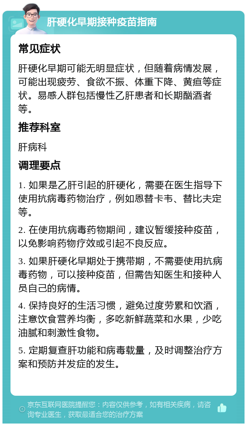 肝硬化早期接种疫苗指南 常见症状 肝硬化早期可能无明显症状，但随着病情发展，可能出现疲劳、食欲不振、体重下降、黄疸等症状。易感人群包括慢性乙肝患者和长期酗酒者等。 推荐科室 肝病科 调理要点 1. 如果是乙肝引起的肝硬化，需要在医生指导下使用抗病毒药物治疗，例如恩替卡韦、替比夫定等。 2. 在使用抗病毒药物期间，建议暂缓接种疫苗，以免影响药物疗效或引起不良反应。 3. 如果肝硬化早期处于携带期，不需要使用抗病毒药物，可以接种疫苗，但需告知医生和接种人员自己的病情。 4. 保持良好的生活习惯，避免过度劳累和饮酒，注意饮食营养均衡，多吃新鲜蔬菜和水果，少吃油腻和刺激性食物。 5. 定期复查肝功能和病毒载量，及时调整治疗方案和预防并发症的发生。