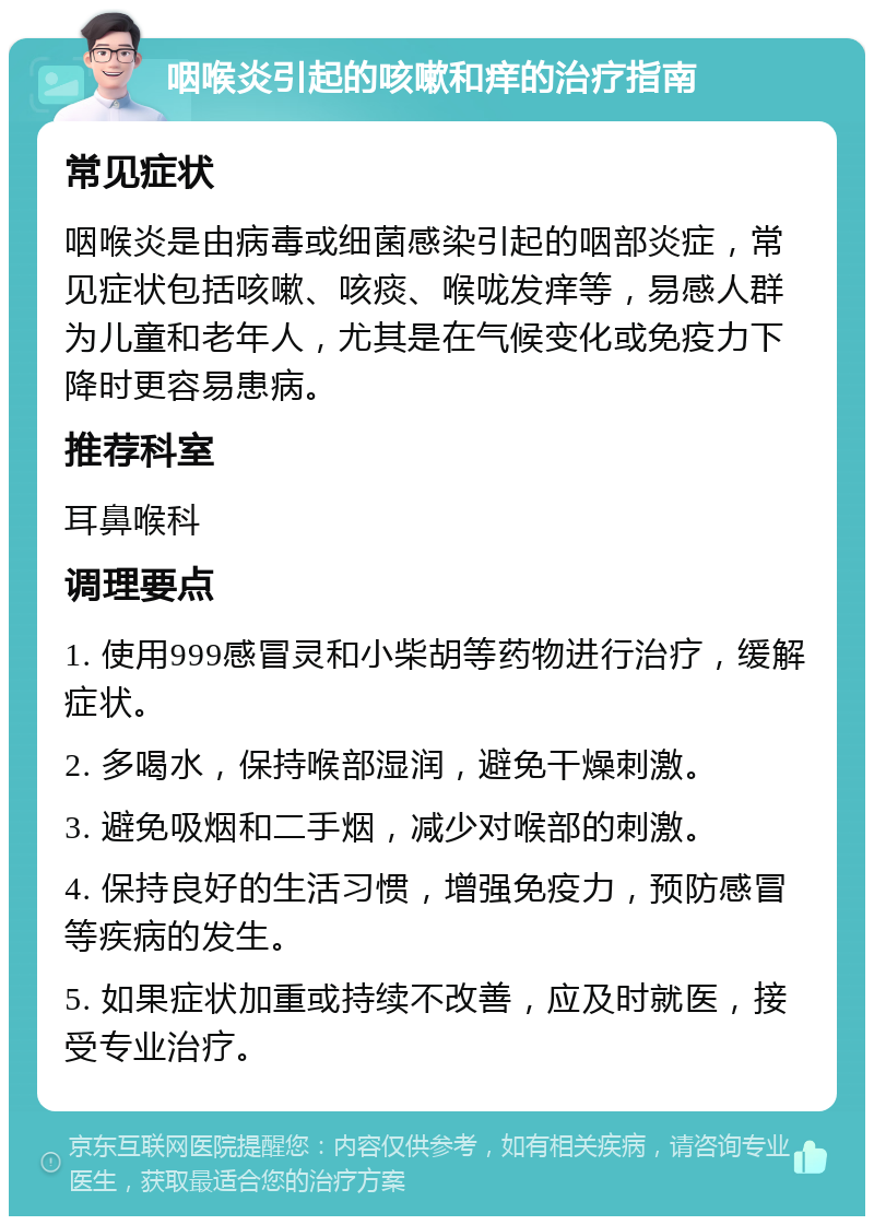 咽喉炎引起的咳嗽和痒的治疗指南 常见症状 咽喉炎是由病毒或细菌感染引起的咽部炎症，常见症状包括咳嗽、咳痰、喉咙发痒等，易感人群为儿童和老年人，尤其是在气候变化或免疫力下降时更容易患病。 推荐科室 耳鼻喉科 调理要点 1. 使用999感冒灵和小柴胡等药物进行治疗，缓解症状。 2. 多喝水，保持喉部湿润，避免干燥刺激。 3. 避免吸烟和二手烟，减少对喉部的刺激。 4. 保持良好的生活习惯，增强免疫力，预防感冒等疾病的发生。 5. 如果症状加重或持续不改善，应及时就医，接受专业治疗。