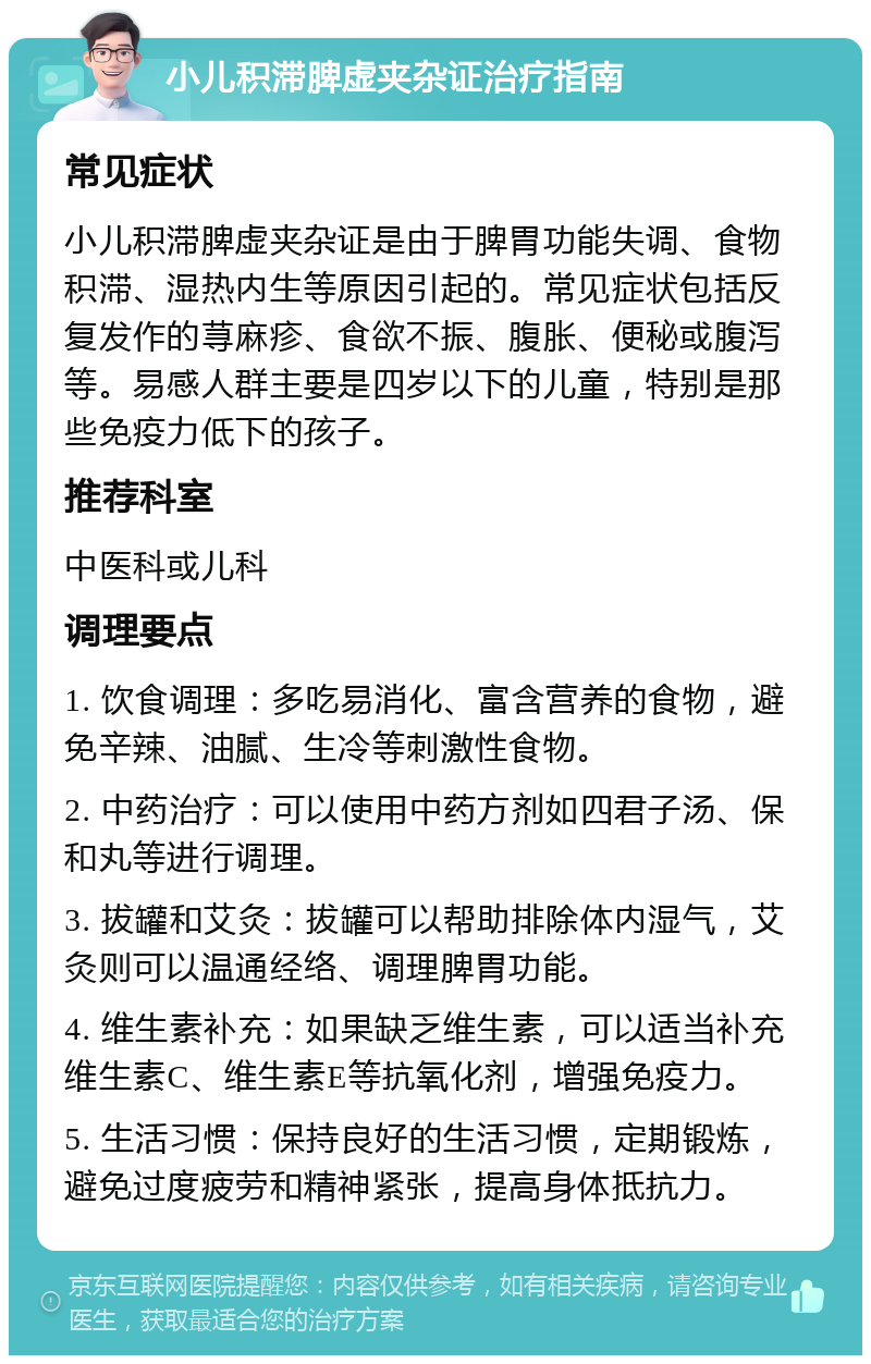 小儿积滞脾虚夹杂证治疗指南 常见症状 小儿积滞脾虚夹杂证是由于脾胃功能失调、食物积滞、湿热内生等原因引起的。常见症状包括反复发作的荨麻疹、食欲不振、腹胀、便秘或腹泻等。易感人群主要是四岁以下的儿童，特别是那些免疫力低下的孩子。 推荐科室 中医科或儿科 调理要点 1. 饮食调理：多吃易消化、富含营养的食物，避免辛辣、油腻、生冷等刺激性食物。 2. 中药治疗：可以使用中药方剂如四君子汤、保和丸等进行调理。 3. 拔罐和艾灸：拔罐可以帮助排除体内湿气，艾灸则可以温通经络、调理脾胃功能。 4. 维生素补充：如果缺乏维生素，可以适当补充维生素C、维生素E等抗氧化剂，增强免疫力。 5. 生活习惯：保持良好的生活习惯，定期锻炼，避免过度疲劳和精神紧张，提高身体抵抗力。