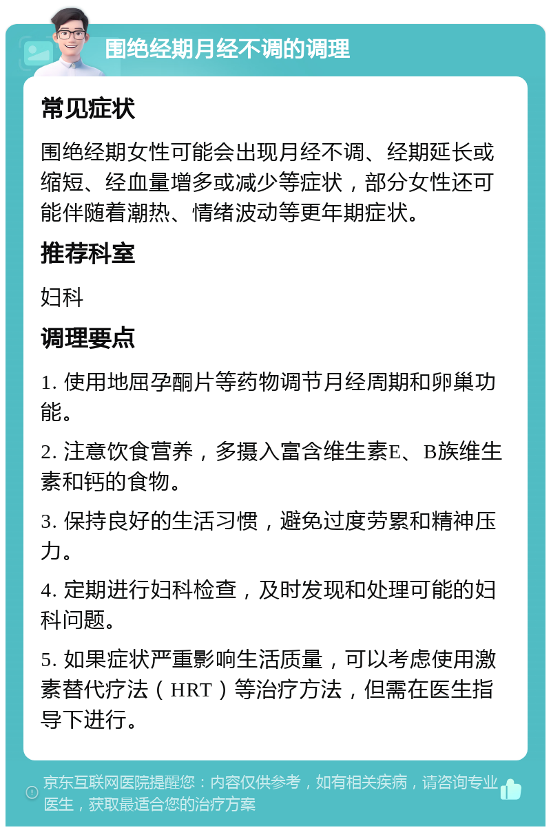 围绝经期月经不调的调理 常见症状 围绝经期女性可能会出现月经不调、经期延长或缩短、经血量增多或减少等症状，部分女性还可能伴随着潮热、情绪波动等更年期症状。 推荐科室 妇科 调理要点 1. 使用地屈孕酮片等药物调节月经周期和卵巢功能。 2. 注意饮食营养，多摄入富含维生素E、B族维生素和钙的食物。 3. 保持良好的生活习惯，避免过度劳累和精神压力。 4. 定期进行妇科检查，及时发现和处理可能的妇科问题。 5. 如果症状严重影响生活质量，可以考虑使用激素替代疗法（HRT）等治疗方法，但需在医生指导下进行。