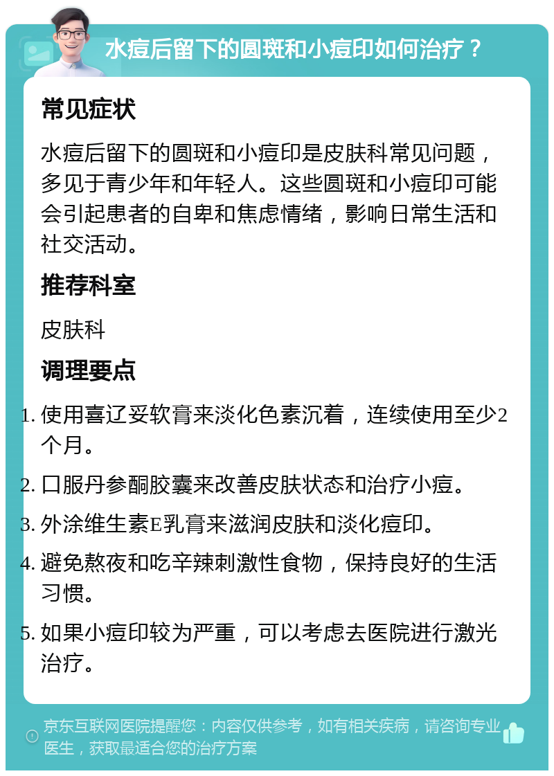 水痘后留下的圆斑和小痘印如何治疗？ 常见症状 水痘后留下的圆斑和小痘印是皮肤科常见问题，多见于青少年和年轻人。这些圆斑和小痘印可能会引起患者的自卑和焦虑情绪，影响日常生活和社交活动。 推荐科室 皮肤科 调理要点 使用喜辽妥软膏来淡化色素沉着，连续使用至少2个月。 口服丹参酮胶囊来改善皮肤状态和治疗小痘。 外涂维生素E乳膏来滋润皮肤和淡化痘印。 避免熬夜和吃辛辣刺激性食物，保持良好的生活习惯。 如果小痘印较为严重，可以考虑去医院进行激光治疗。