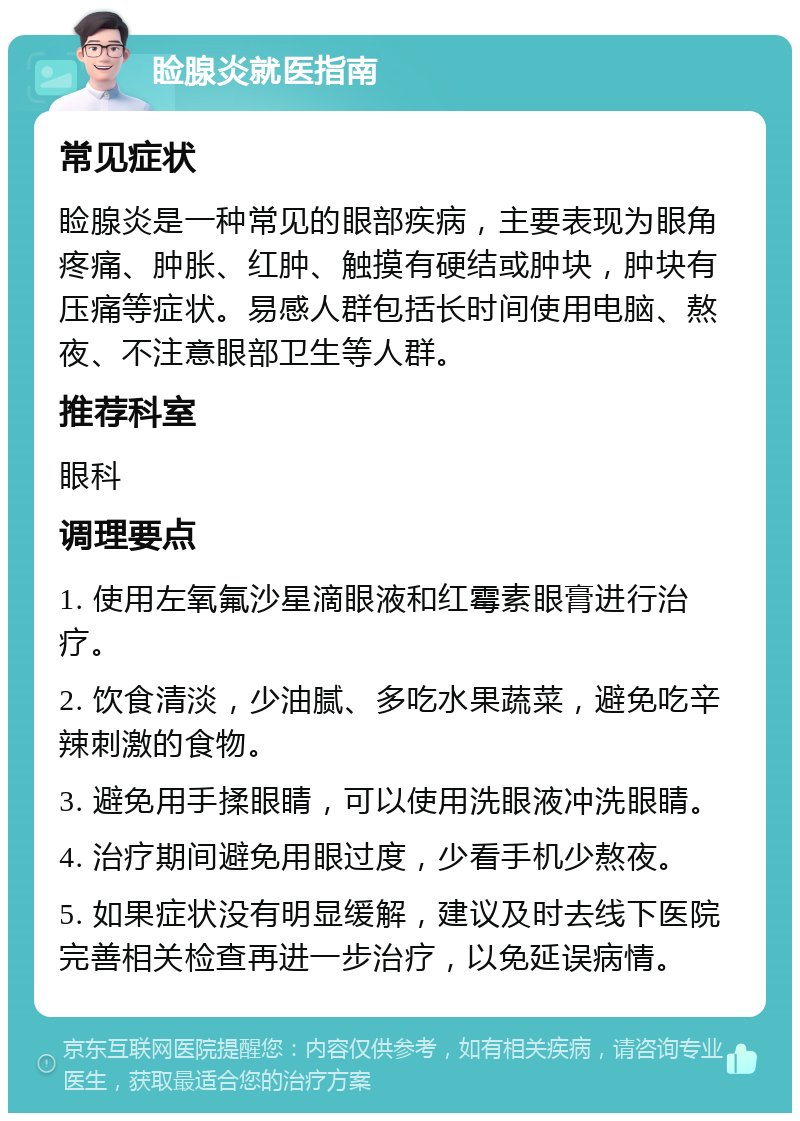 睑腺炎就医指南 常见症状 睑腺炎是一种常见的眼部疾病，主要表现为眼角疼痛、肿胀、红肿、触摸有硬结或肿块，肿块有压痛等症状。易感人群包括长时间使用电脑、熬夜、不注意眼部卫生等人群。 推荐科室 眼科 调理要点 1. 使用左氧氟沙星滴眼液和红霉素眼膏进行治疗。 2. 饮食清淡，少油腻、多吃水果蔬菜，避免吃辛辣刺激的食物。 3. 避免用手揉眼睛，可以使用洗眼液冲洗眼睛。 4. 治疗期间避免用眼过度，少看手机少熬夜。 5. 如果症状没有明显缓解，建议及时去线下医院完善相关检查再进一步治疗，以免延误病情。