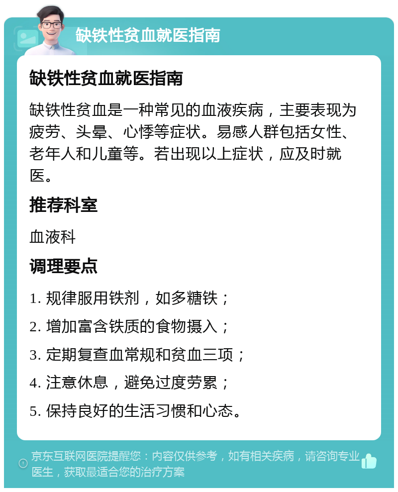 缺铁性贫血就医指南 缺铁性贫血就医指南 缺铁性贫血是一种常见的血液疾病，主要表现为疲劳、头晕、心悸等症状。易感人群包括女性、老年人和儿童等。若出现以上症状，应及时就医。 推荐科室 血液科 调理要点 1. 规律服用铁剂，如多糖铁； 2. 增加富含铁质的食物摄入； 3. 定期复查血常规和贫血三项； 4. 注意休息，避免过度劳累； 5. 保持良好的生活习惯和心态。