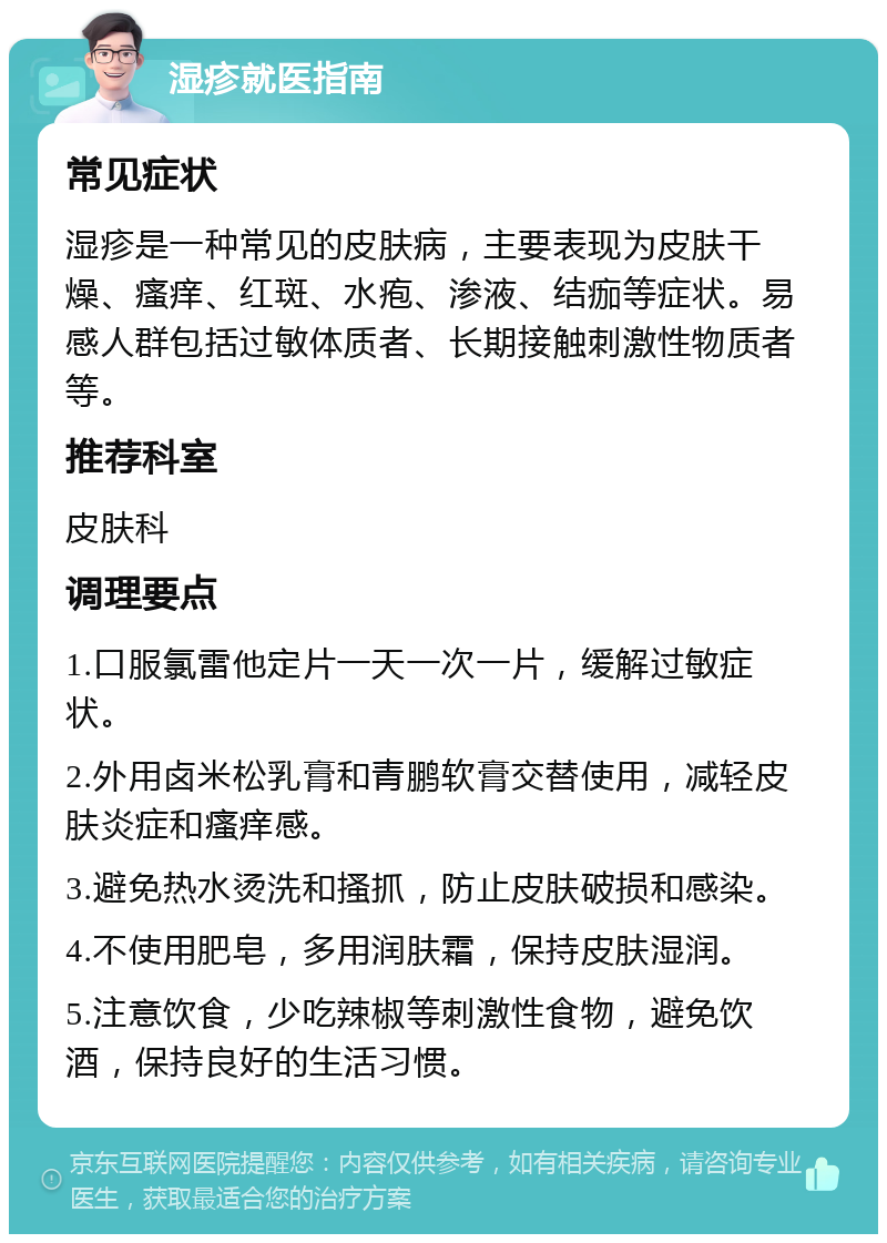 湿疹就医指南 常见症状 湿疹是一种常见的皮肤病，主要表现为皮肤干燥、瘙痒、红斑、水疱、渗液、结痂等症状。易感人群包括过敏体质者、长期接触刺激性物质者等。 推荐科室 皮肤科 调理要点 1.口服氯雷他定片一天一次一片，缓解过敏症状。 2.外用卤米松乳膏和青鹏软膏交替使用，减轻皮肤炎症和瘙痒感。 3.避免热水烫洗和搔抓，防止皮肤破损和感染。 4.不使用肥皂，多用润肤霜，保持皮肤湿润。 5.注意饮食，少吃辣椒等刺激性食物，避免饮酒，保持良好的生活习惯。