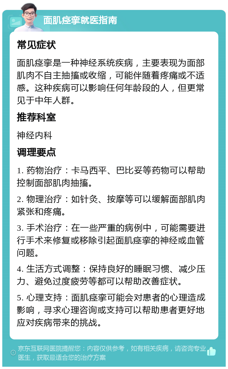 面肌痉挛就医指南 常见症状 面肌痉挛是一种神经系统疾病，主要表现为面部肌肉不自主抽搐或收缩，可能伴随着疼痛或不适感。这种疾病可以影响任何年龄段的人，但更常见于中年人群。 推荐科室 神经内科 调理要点 1. 药物治疗：卡马西平、巴比妥等药物可以帮助控制面部肌肉抽搐。 2. 物理治疗：如针灸、按摩等可以缓解面部肌肉紧张和疼痛。 3. 手术治疗：在一些严重的病例中，可能需要进行手术来修复或移除引起面肌痉挛的神经或血管问题。 4. 生活方式调整：保持良好的睡眠习惯、减少压力、避免过度疲劳等都可以帮助改善症状。 5. 心理支持：面肌痉挛可能会对患者的心理造成影响，寻求心理咨询或支持可以帮助患者更好地应对疾病带来的挑战。