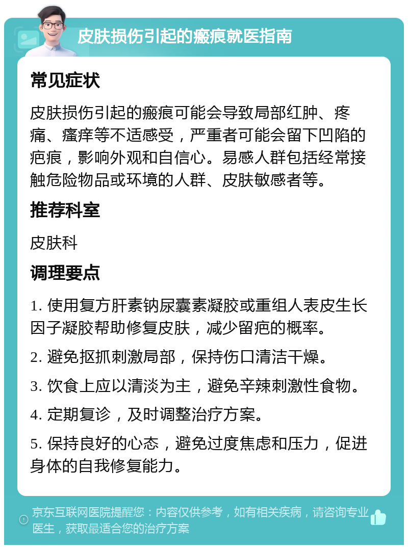 皮肤损伤引起的瘢痕就医指南 常见症状 皮肤损伤引起的瘢痕可能会导致局部红肿、疼痛、瘙痒等不适感受，严重者可能会留下凹陷的疤痕，影响外观和自信心。易感人群包括经常接触危险物品或环境的人群、皮肤敏感者等。 推荐科室 皮肤科 调理要点 1. 使用复方肝素钠尿囊素凝胶或重组人表皮生长因子凝胶帮助修复皮肤，减少留疤的概率。 2. 避免抠抓刺激局部，保持伤口清洁干燥。 3. 饮食上应以清淡为主，避免辛辣刺激性食物。 4. 定期复诊，及时调整治疗方案。 5. 保持良好的心态，避免过度焦虑和压力，促进身体的自我修复能力。